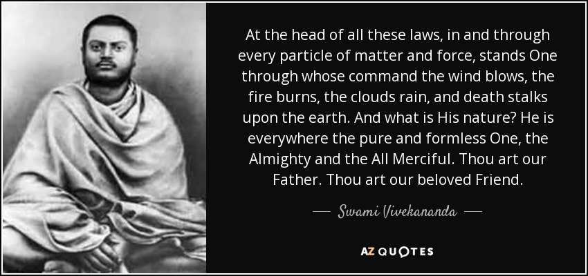 At the head of all these laws, in and through every particle of matter and force, stands One through whose command the wind blows, the fire burns, the clouds rain, and death stalks upon the earth. And what is His nature? He is everywhere the pure and formless One, the Almighty and the All Merciful. Thou art our Father. Thou art our beloved Friend. - Swami Vivekananda