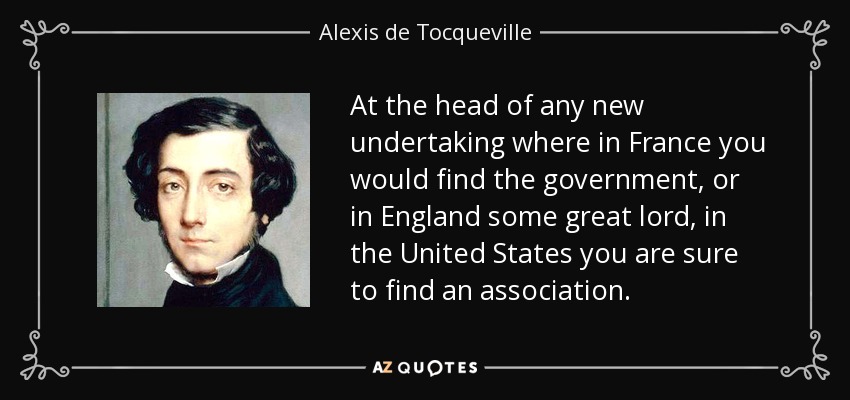 At the head of any new undertaking where in France you would find the government, or in England some great lord, in the United States you are sure to find an association. - Alexis de Tocqueville