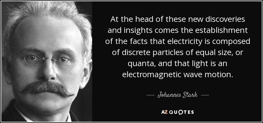 At the head of these new discoveries and insights comes the establishment of the facts that electricity is composed of discrete particles of equal size, or quanta, and that light is an electromagnetic wave motion. - Johannes Stark