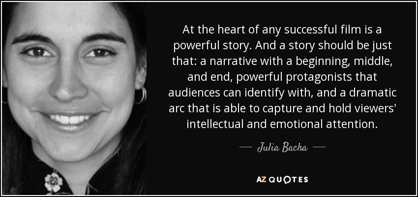 At the heart of any successful film is a powerful story. And a story should be just that: a narrative with a beginning, middle, and end, powerful protagonists that audiences can identify with, and a dramatic arc that is able to capture and hold viewers' intellectual and emotional attention. - Julia Bacha