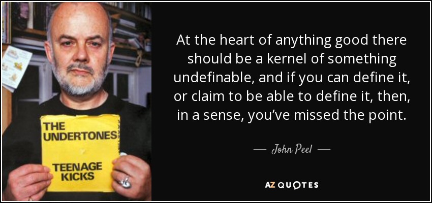 At the heart of anything good there should be a kernel of something undefinable, and if you can define it, or claim to be able to define it, then, in a sense, you’ve missed the point. - John Peel