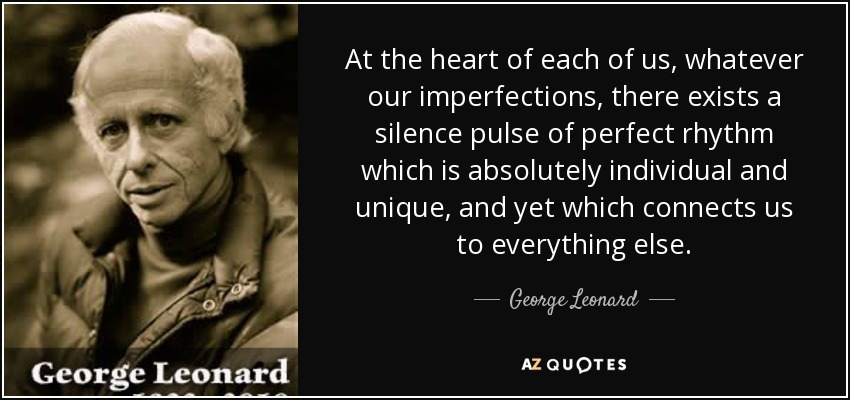 At the heart of each of us, whatever our imperfections, there exists a silence pulse of perfect rhythm which is absolutely individual and unique, and yet which connects us to everything else. - George Leonard