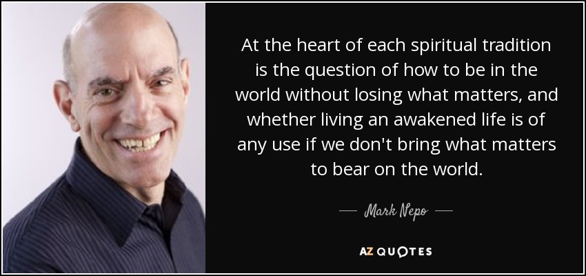 At the heart of each spiritual tradition is the question of how to be in the world without losing what matters, and whether living an awakened life is of any use if we don't bring what matters to bear on the world. - Mark Nepo