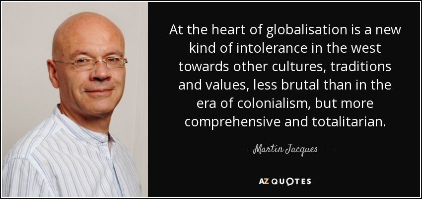 At the heart of globalisation is a new kind of intolerance in the west towards other cultures, traditions and values, less brutal than in the era of colonialism, but more comprehensive and totalitarian. - Martin Jacques