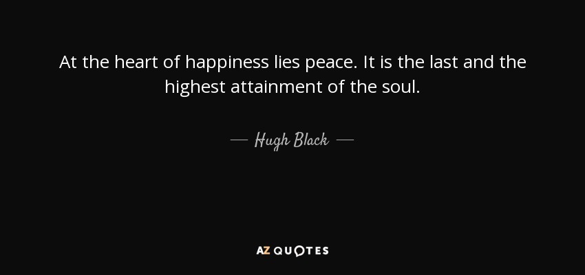 At the heart of happiness lies peace. It is the last and the highest attainment of the soul. - Hugh Black