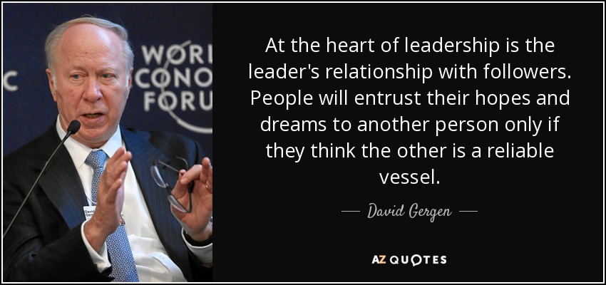 At the heart of leadership is the leader's relationship with followers. People will entrust their hopes and dreams to another person only if they think the other is a reliable vessel. - David Gergen