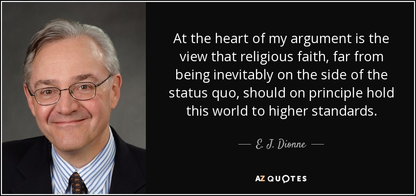 At the heart of my argument is the view that religious faith, far from being inevitably on the side of the status quo, should on principle hold this world to higher standards. - E. J. Dionne