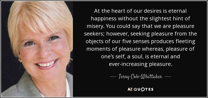 At the heart of our desires is eternal happiness without the slightest hint of misery. You could say that we are pleasure seekers; however, seeking pleasure from the objects of our five senses produces fleeting moments of pleasure whereas, pleasure of one's self, a soul, is eternal and ever-increasing pleasure. - Terry Cole-Whittaker