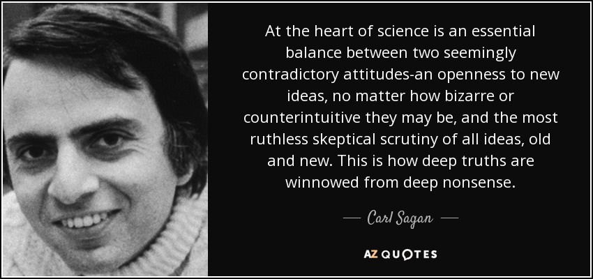 At the heart of science is an essential balance between two seemingly contradictory attitudes-an openness to new ideas, no matter how bizarre or counterintuitive they may be, and the most ruthless skeptical scrutiny of all ideas, old and new. This is how deep truths are winnowed from deep nonsense. - Carl Sagan