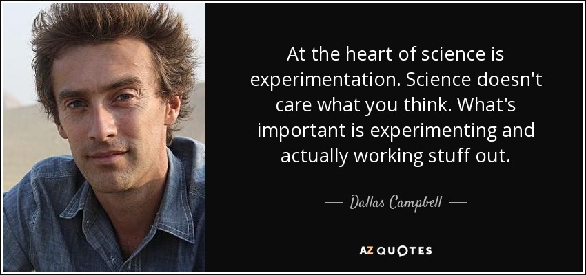 At the heart of science is experimentation. Science doesn't care what you think. What's important is experimenting and actually working stuff out. - Dallas Campbell