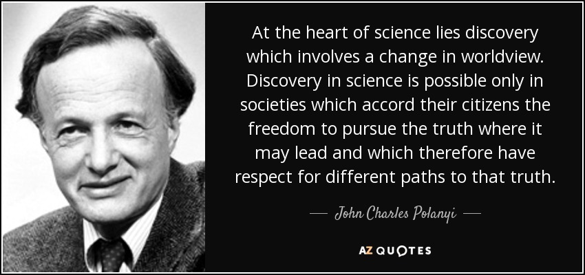 At the heart of science lies discovery which involves a change in worldview. Discovery in science is possible only in societies which accord their citizens the freedom to pursue the truth where it may lead and which therefore have respect for different paths to that truth. - John Charles Polanyi