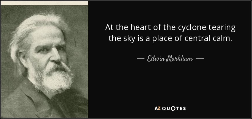 At the heart of the cyclone tearing the sky is a place of central calm. - Edwin Markham