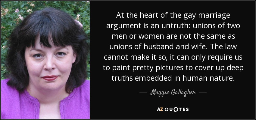 At the heart of the gay marriage argument is an untruth: unions of two men or women are not the same as unions of husband and wife. The law cannot make it so, it can only require us to paint pretty pictures to cover up deep truths embedded in human nature. - Maggie Gallagher