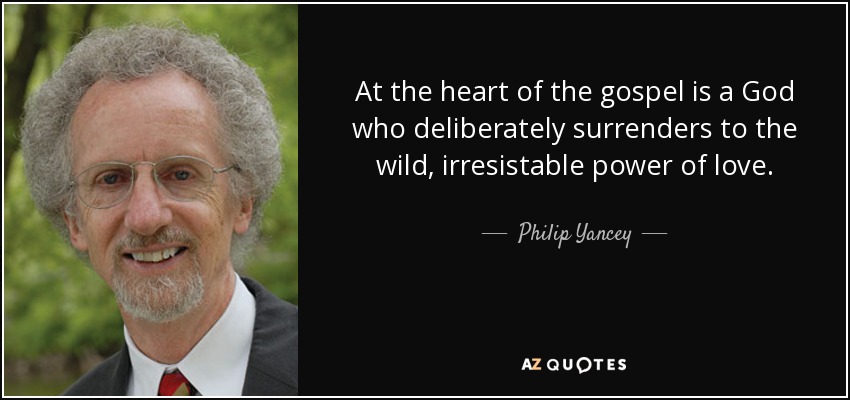 At the heart of the gospel is a God who deliberately surrenders to the wild, irresistable power of love. - Philip Yancey