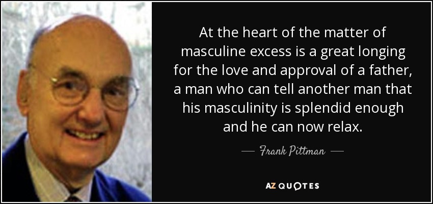At the heart of the matter of masculine excess is a great longing for the love and approval of a father, a man who can tell another man that his masculinity is splendid enough and he can now relax. - Frank Pittman