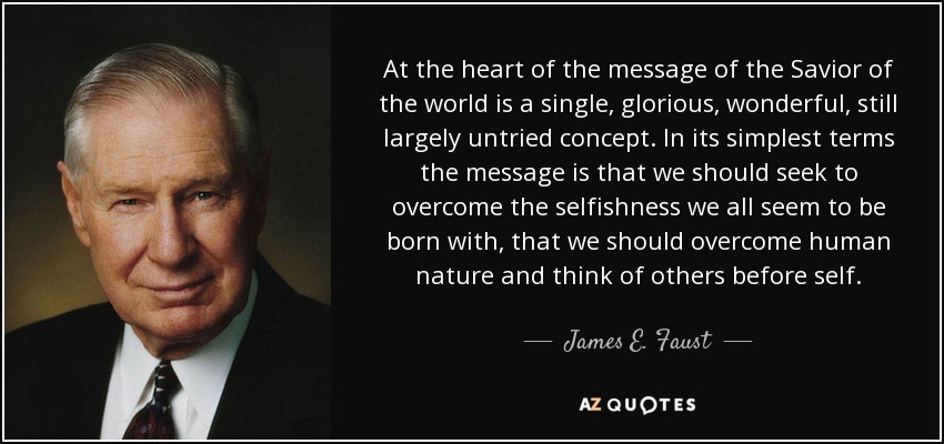 At the heart of the message of the Savior of the world is a single, glorious, wonderful, still largely untried concept. In its simplest terms the message is that we should seek to overcome the selfishness we all seem to be born with, that we should overcome human nature and think of others before self. - James E. Faust