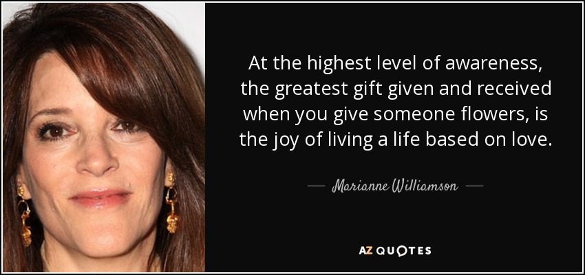 At the highest level of awareness, the greatest gift given and received when you give someone flowers, is the joy of living a life based on love. - Marianne Williamson