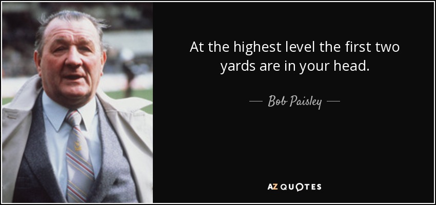At the highest level the first two yards are in your head. - Bob Paisley