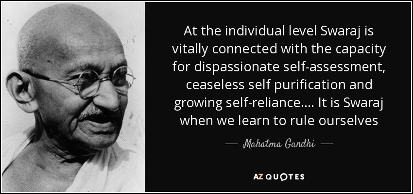 At the individual level Swaraj is vitally connected with the capacity for dispassionate self-assessment , ceaseless self purification and growing self-reliance.... It is Swaraj when we learn to rule ourselves - Mahatma Gandhi