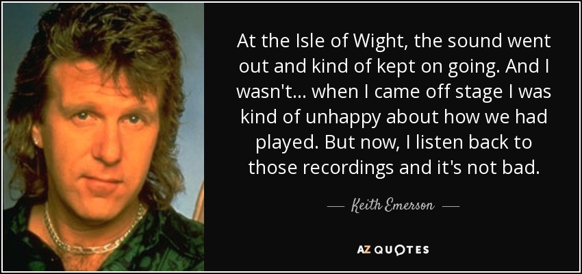 At the Isle of Wight, the sound went out and kind of kept on going. And I wasn't... when I came off stage I was kind of unhappy about how we had played. But now, I listen back to those recordings and it's not bad. - Keith Emerson