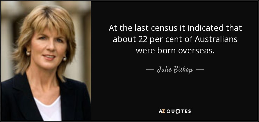 At the last census it indicated that about 22 per cent of Australians were born overseas. - Julie Bishop