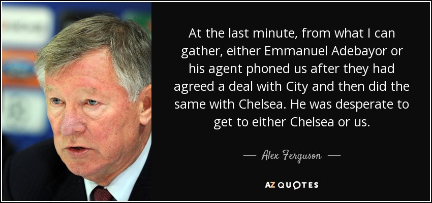 At the last minute, from what I can gather, either Emmanuel Adebayor or his agent phoned us after they had agreed a deal with City and then did the same with Chelsea. He was desperate to get to either Chelsea or us. - Alex Ferguson