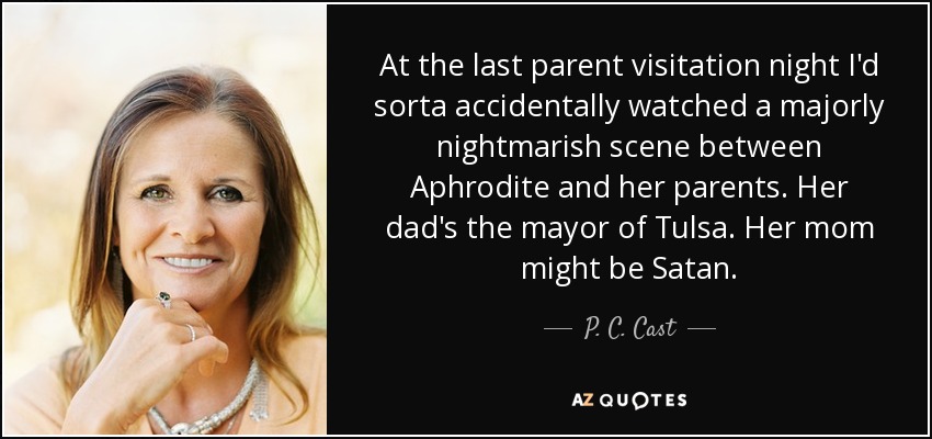 At the last parent visitation night I'd sorta accidentally watched a majorly nightmarish scene between Aphrodite and her parents. Her dad's the mayor of Tulsa. Her mom might be Satan. - P. C. Cast