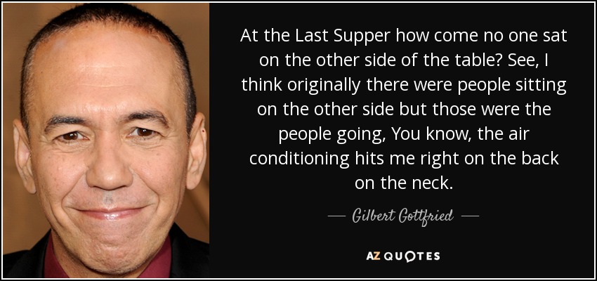 At the Last Supper how come no one sat on the other side of the table? See, I think originally there were people sitting on the other side but those were the people going, You know, the air conditioning hits me right on the back on the neck. - Gilbert Gottfried