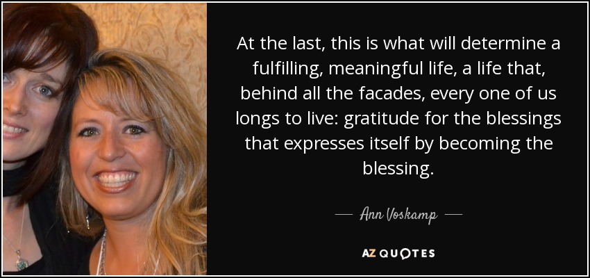 At the last, this is what will determine a fulfilling, meaningful life, a life that, behind all the facades, every one of us longs to live: gratitude for the blessings that expresses itself by becoming the blessing. - Ann Voskamp