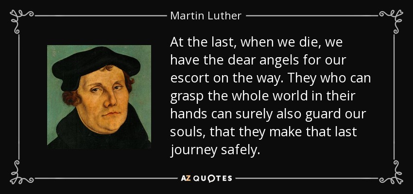 At the last, when we die, we have the dear angels for our escort on the way. They who can grasp the whole world in their hands can surely also guard our souls, that they make that last journey safely. - Martin Luther