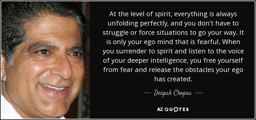 At the level of spirit, everything is always unfolding perfectly, and you don’t have to struggle or force situations to go your way. It is only your ego mind that is fearful. When you surrender to spirit and listen to the voice of your deeper intelligence, you free yourself from fear and release the obstacles your ego has created. - Deepak Chopra