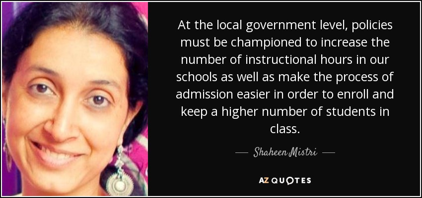At the local government level, policies must be championed to increase the number of instructional hours in our schools as well as make the process of admission easier in order to enroll and keep a higher number of students in class. - Shaheen Mistri