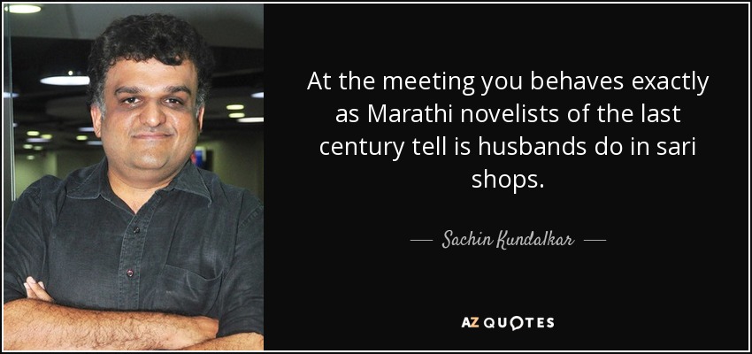 At the meeting you behaves exactly as Marathi novelists of the last century tell is husbands do in sari shops. - Sachin Kundalkar