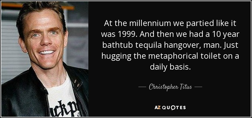 At the millennium we partied like it was 1999. And then we had a 10 year bathtub tequila hangover, man. Just hugging the metaphorical toilet on a daily basis. - Christopher Titus