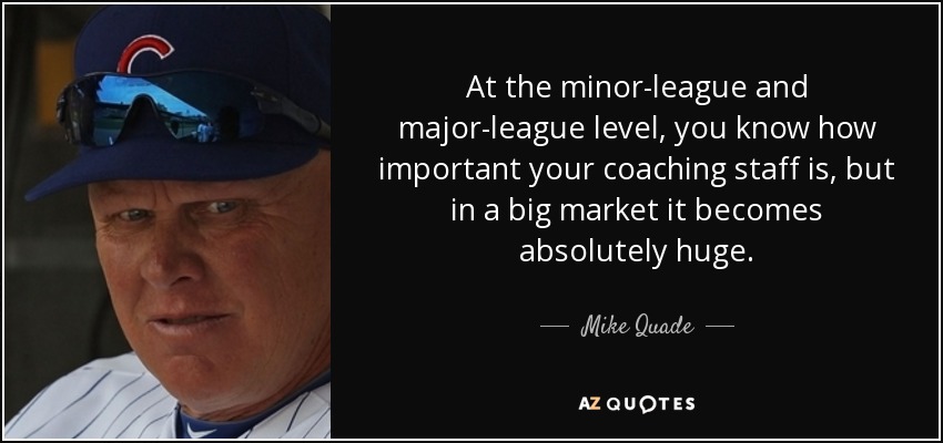 At the minor-league and major-league level, you know how important your coaching staff is, but in a big market it becomes absolutely huge. - Mike Quade
