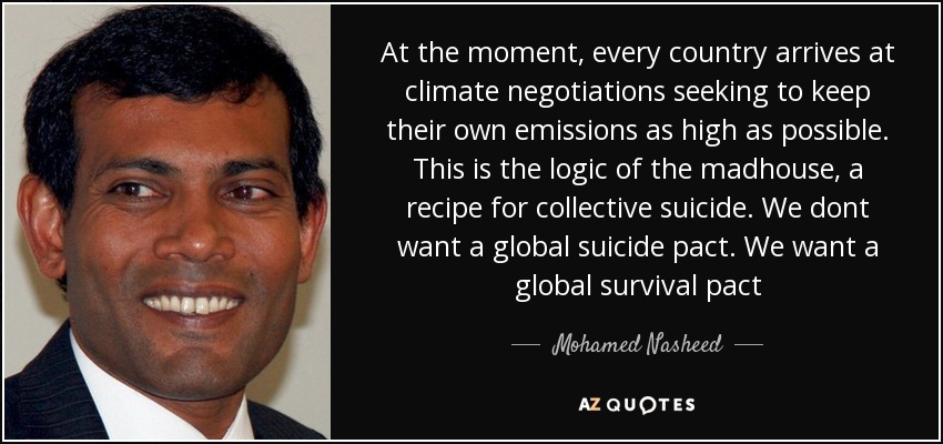 At the moment, every country arrives at climate negotiations seeking to keep their own emissions as high as possible. This is the logic of the madhouse, a recipe for collective suicide. We dont want a global suicide pact. We want a global survival pact - Mohamed Nasheed