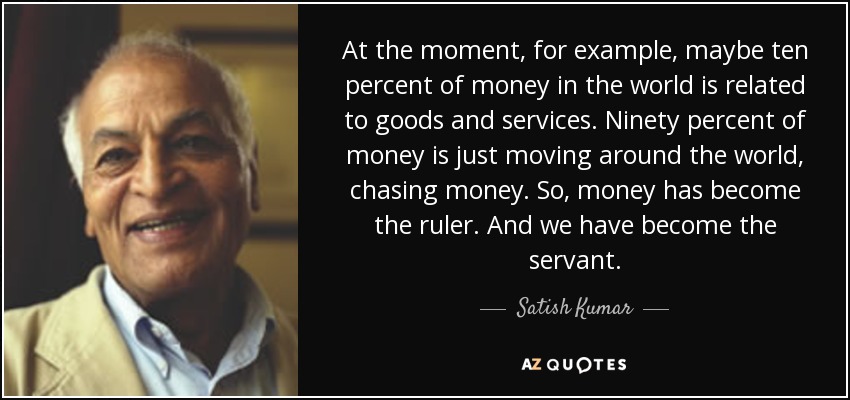 At the moment, for example, maybe ten percent of money in the world is related to goods and services. Ninety percent of money is just moving around the world, chasing money. So, money has become the ruler. And we have become the servant. - Satish Kumar