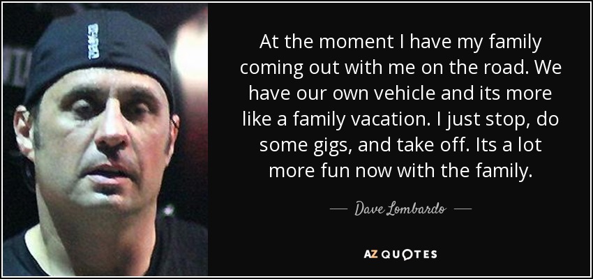 At the moment I have my family coming out with me on the road. We have our own vehicle and its more like a family vacation. I just stop, do some gigs, and take off. Its a lot more fun now with the family. - Dave Lombardo