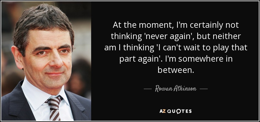 At the moment, I'm certainly not thinking 'never again', but neither am I thinking 'I can't wait to play that part again'. I'm somewhere in between. - Rowan Atkinson