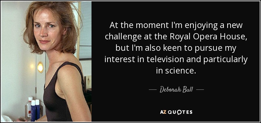 At the moment I'm enjoying a new challenge at the Royal Opera House, but I'm also keen to pursue my interest in television and particularly in science. - Deborah Bull
