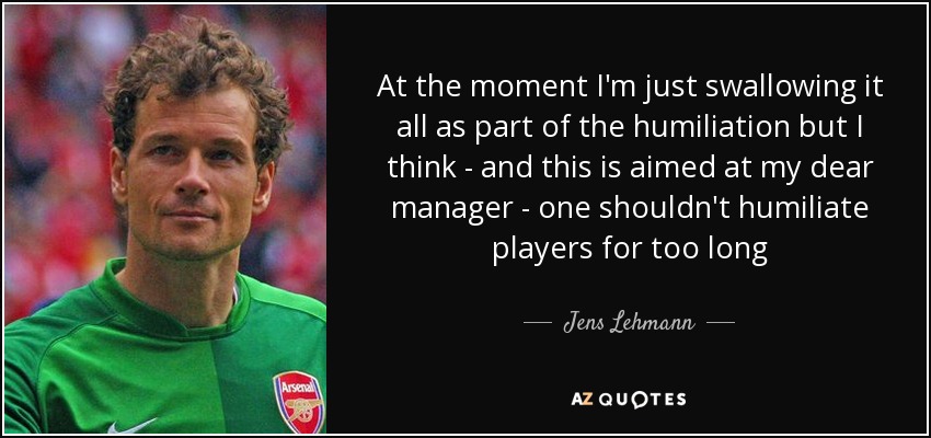 At the moment I'm just swallowing it all as part of the humiliation but I think - and this is aimed at my dear manager - one shouldn't humiliate players for too long - Jens Lehmann
