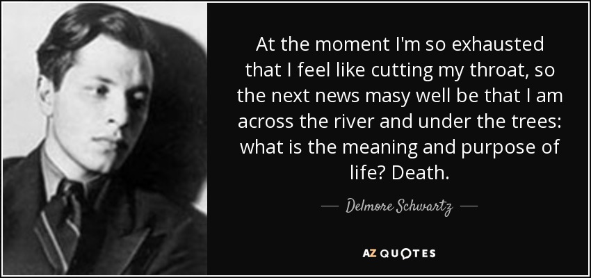 At the moment I'm so exhausted that I feel like cutting my throat, so the next news masy well be that I am across the river and under the trees: what is the meaning and purpose of life? Death. - Delmore Schwartz