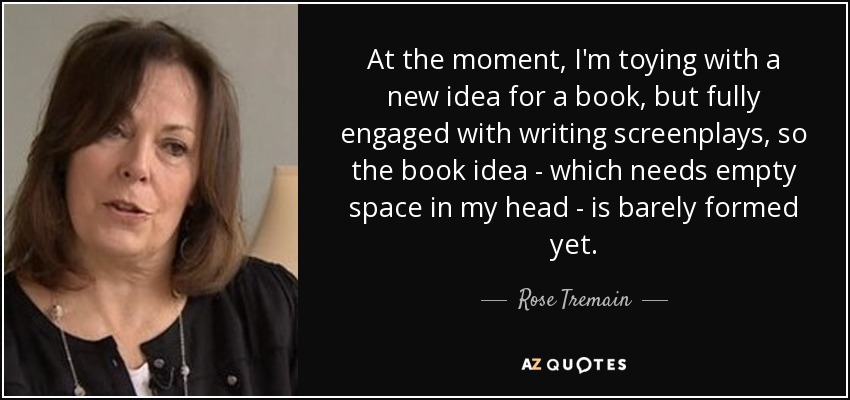 At the moment, I'm toying with a new idea for a book, but fully engaged with writing screenplays, so the book idea - which needs empty space in my head - is barely formed yet. - Rose Tremain