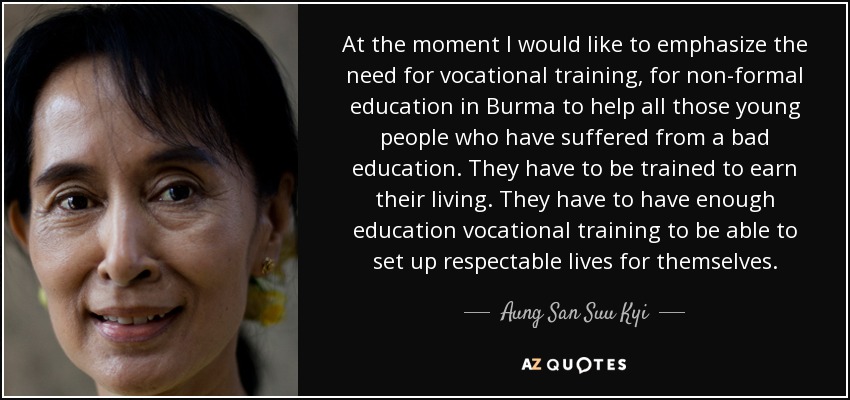 At the moment I would like to emphasize the need for vocational training, for non-formal education in Burma to help all those young people who have suffered from a bad education. They have to be trained to earn their living. They have to have enough education vocational training to be able to set up respectable lives for themselves. - Aung San Suu Kyi