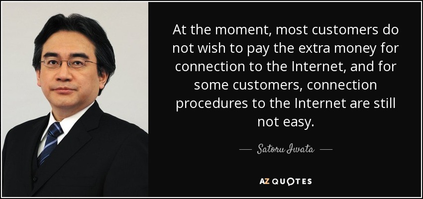At the moment, most customers do not wish to pay the extra money for connection to the Internet, and for some customers, connection procedures to the Internet are still not easy. - Satoru Iwata