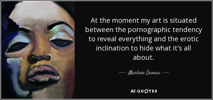 At the moment my art is situated between the pornographic tendency to reveal everything and the erotic inclination to hide what it's all about. - Marlene Dumas