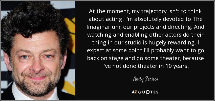 At the moment, my trajectory isn't to think about acting. I'm absolutely devoted to The Imaginarium, our projects and directing. And watching and enabling other actors do their thing in our studio is hugely rewarding. I expect at some point I'll probably want to go back on stage and do some theater, because I've not done theater in 10 years. - Andy Serkis