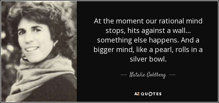 At the moment our rational mind stops, hits against a wall ... something else happens. And a bigger mind, like a pearl, rolls in a silver bowl. - Natalie Goldberg