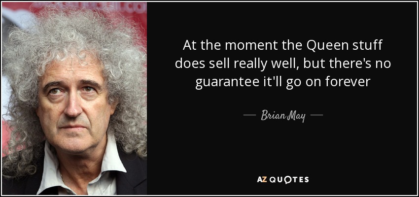 At the moment the Queen stuff does sell really well, but there's no guarantee it'll go on forever - Brian May