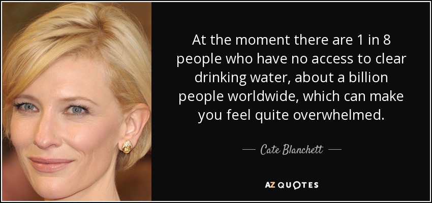 At the moment there are 1 in 8 people who have no access to clear drinking water, about a billion people worldwide, which can make you feel quite overwhelmed. - Cate Blanchett